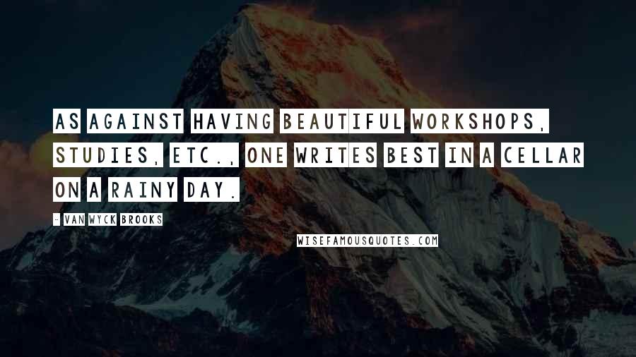 Van Wyck Brooks Quotes: As against having beautiful workshops, studies, etc., one writes best in a cellar on a rainy day.