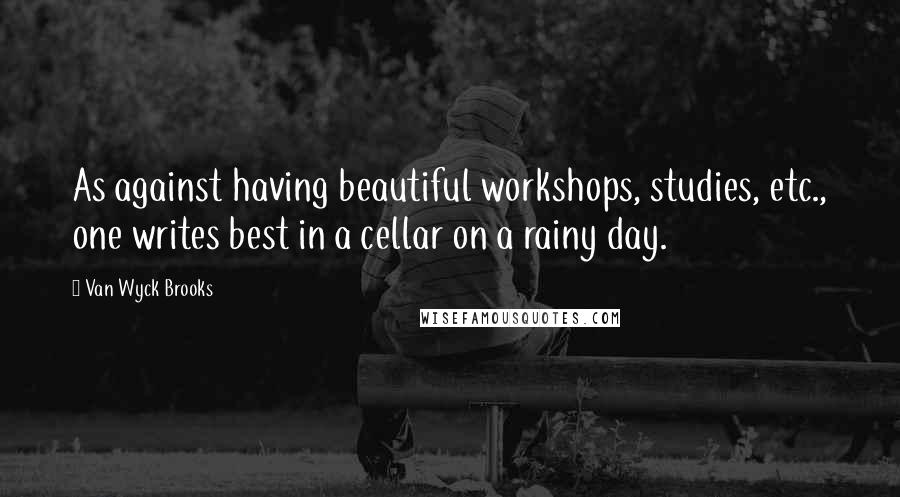 Van Wyck Brooks Quotes: As against having beautiful workshops, studies, etc., one writes best in a cellar on a rainy day.