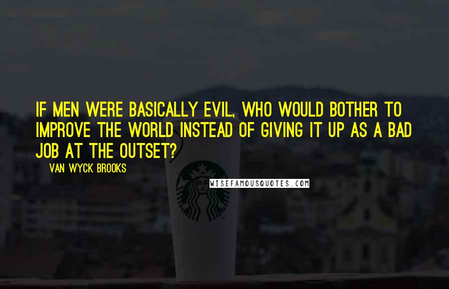 Van Wyck Brooks Quotes: If men were basically evil, who would bother to improve the world instead of giving it up as a bad job at the outset?