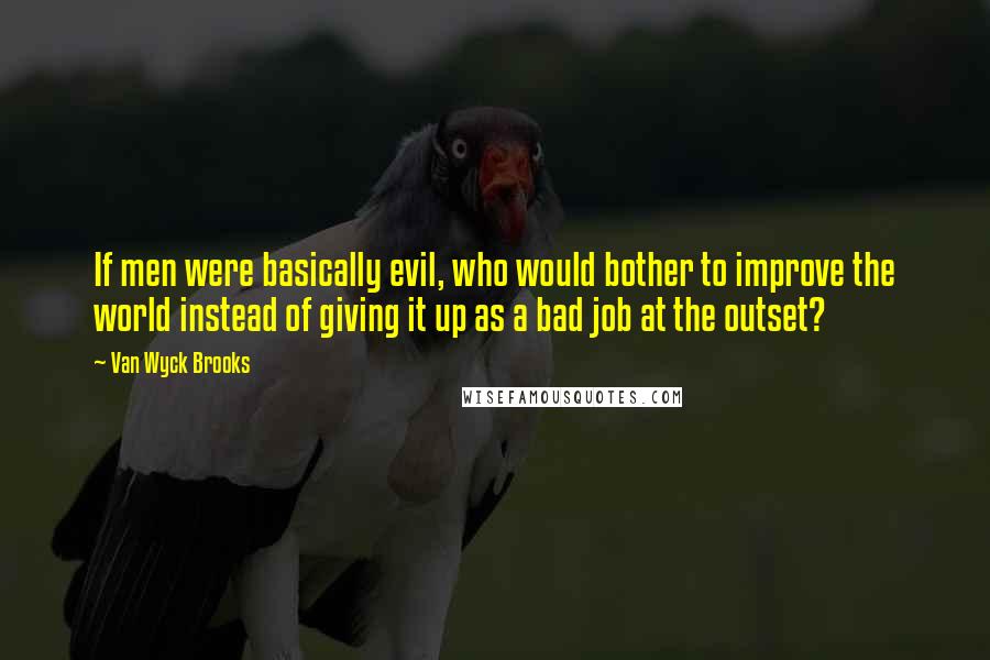 Van Wyck Brooks Quotes: If men were basically evil, who would bother to improve the world instead of giving it up as a bad job at the outset?