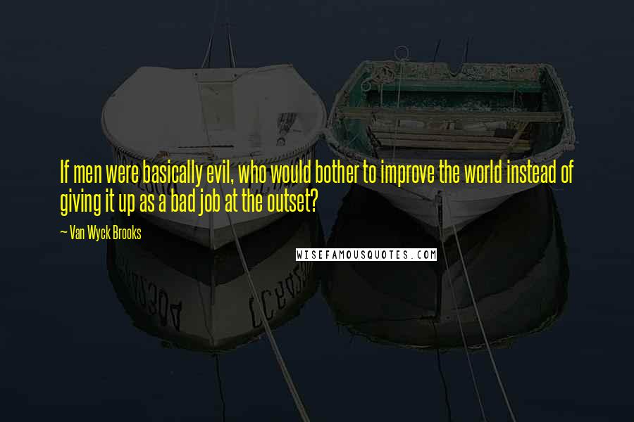 Van Wyck Brooks Quotes: If men were basically evil, who would bother to improve the world instead of giving it up as a bad job at the outset?