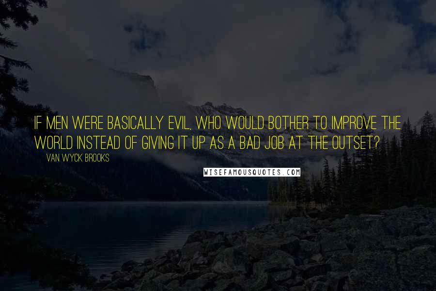 Van Wyck Brooks Quotes: If men were basically evil, who would bother to improve the world instead of giving it up as a bad job at the outset?