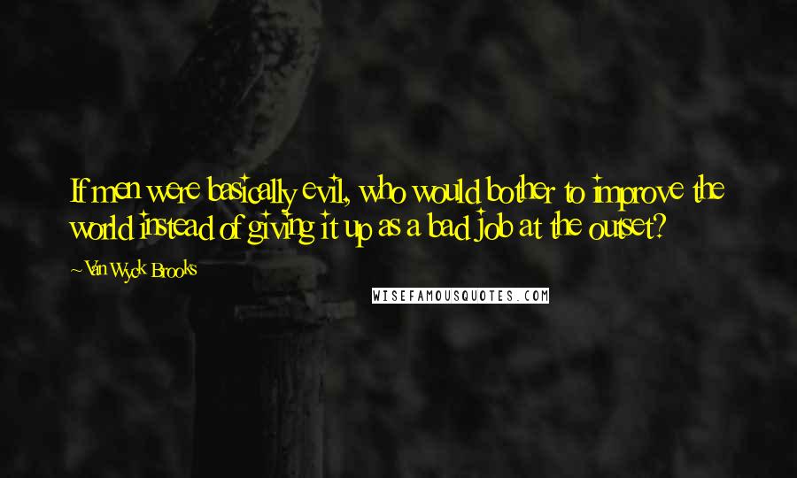 Van Wyck Brooks Quotes: If men were basically evil, who would bother to improve the world instead of giving it up as a bad job at the outset?