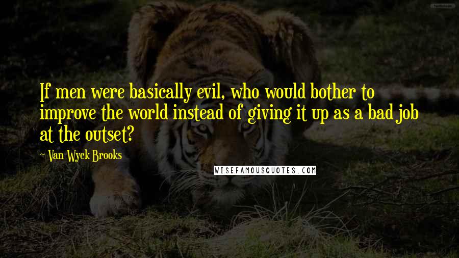 Van Wyck Brooks Quotes: If men were basically evil, who would bother to improve the world instead of giving it up as a bad job at the outset?
