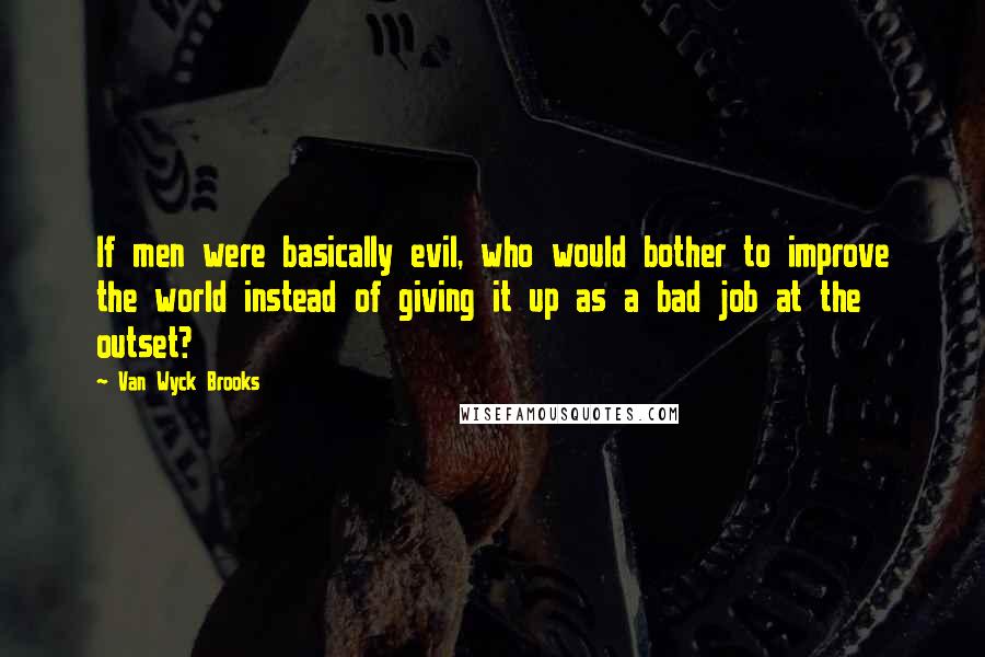 Van Wyck Brooks Quotes: If men were basically evil, who would bother to improve the world instead of giving it up as a bad job at the outset?