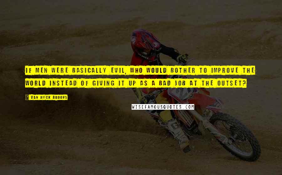 Van Wyck Brooks Quotes: If men were basically evil, who would bother to improve the world instead of giving it up as a bad job at the outset?