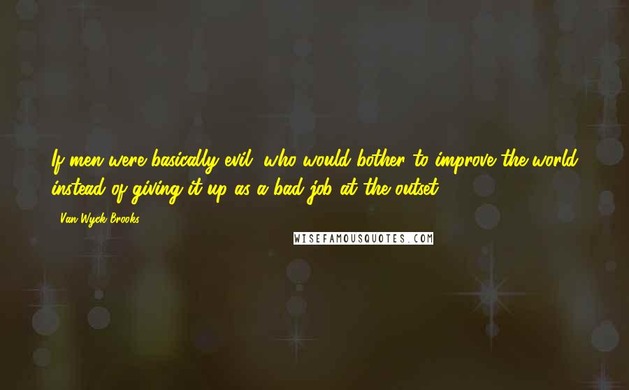 Van Wyck Brooks Quotes: If men were basically evil, who would bother to improve the world instead of giving it up as a bad job at the outset?