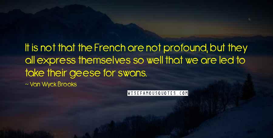 Van Wyck Brooks Quotes: It is not that the French are not profound, but they all express themselves so well that we are led to take their geese for swans.