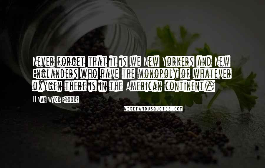 Van Wyck Brooks Quotes: Never forget that it is we New Yorkers and New Englanders who have the monopoly of whatever oxygen there is in the American continent.