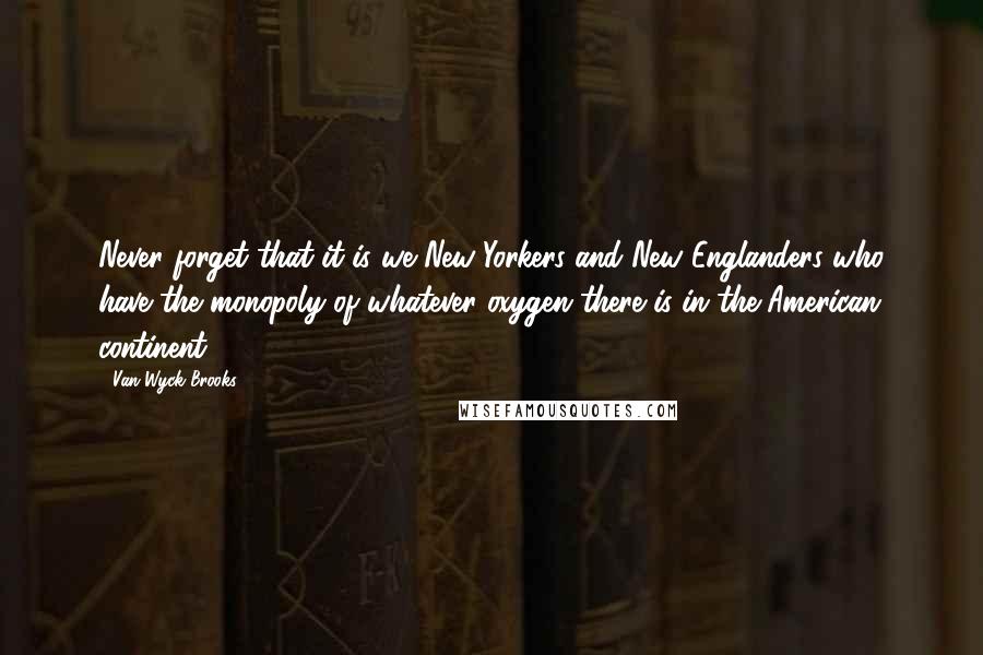 Van Wyck Brooks Quotes: Never forget that it is we New Yorkers and New Englanders who have the monopoly of whatever oxygen there is in the American continent.