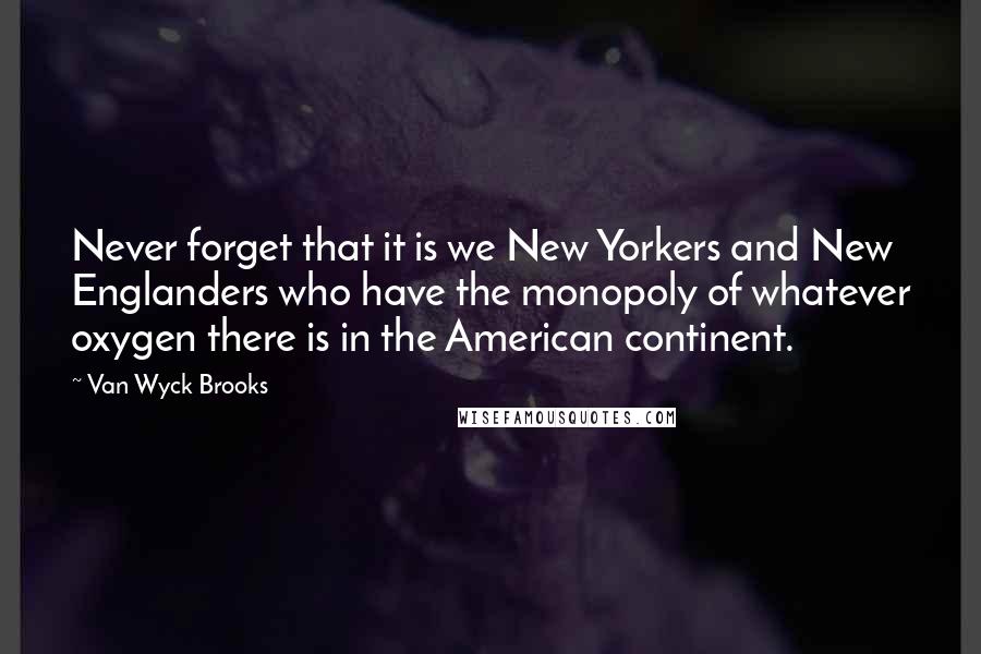 Van Wyck Brooks Quotes: Never forget that it is we New Yorkers and New Englanders who have the monopoly of whatever oxygen there is in the American continent.