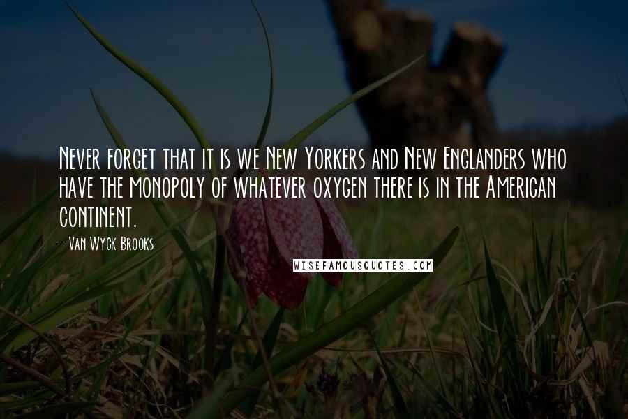 Van Wyck Brooks Quotes: Never forget that it is we New Yorkers and New Englanders who have the monopoly of whatever oxygen there is in the American continent.