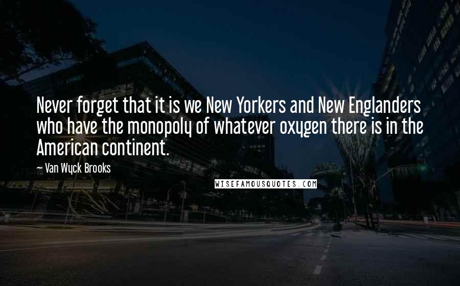 Van Wyck Brooks Quotes: Never forget that it is we New Yorkers and New Englanders who have the monopoly of whatever oxygen there is in the American continent.