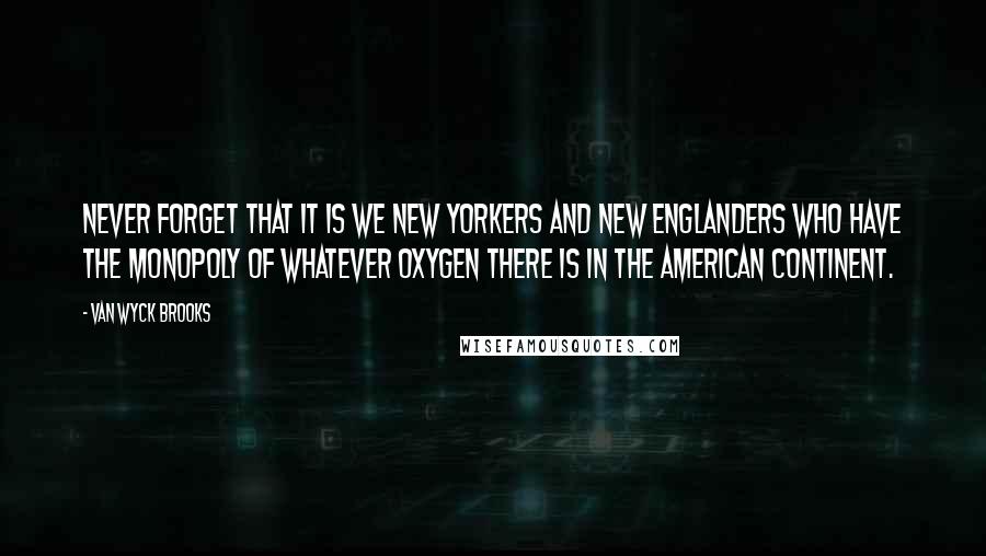 Van Wyck Brooks Quotes: Never forget that it is we New Yorkers and New Englanders who have the monopoly of whatever oxygen there is in the American continent.