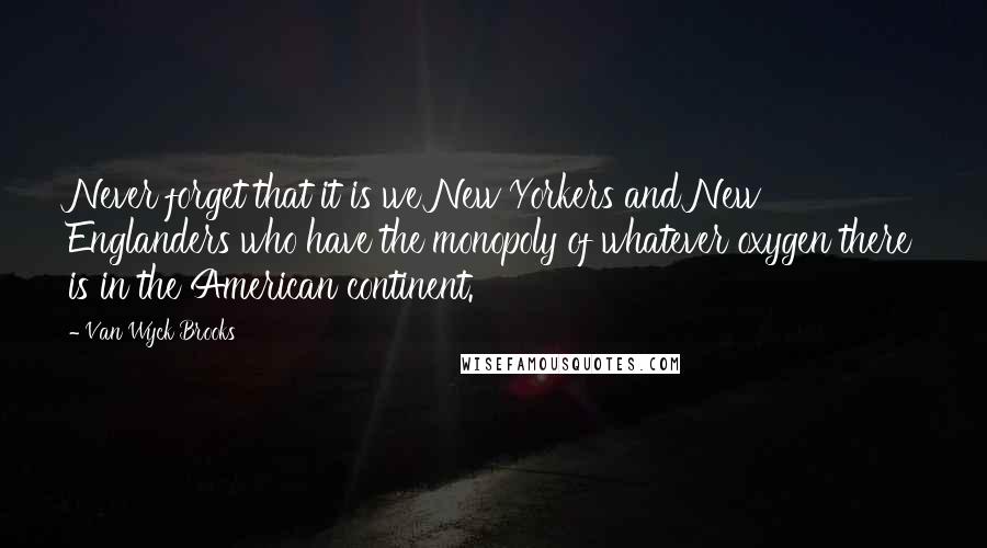 Van Wyck Brooks Quotes: Never forget that it is we New Yorkers and New Englanders who have the monopoly of whatever oxygen there is in the American continent.