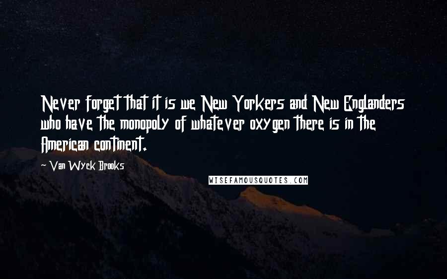 Van Wyck Brooks Quotes: Never forget that it is we New Yorkers and New Englanders who have the monopoly of whatever oxygen there is in the American continent.