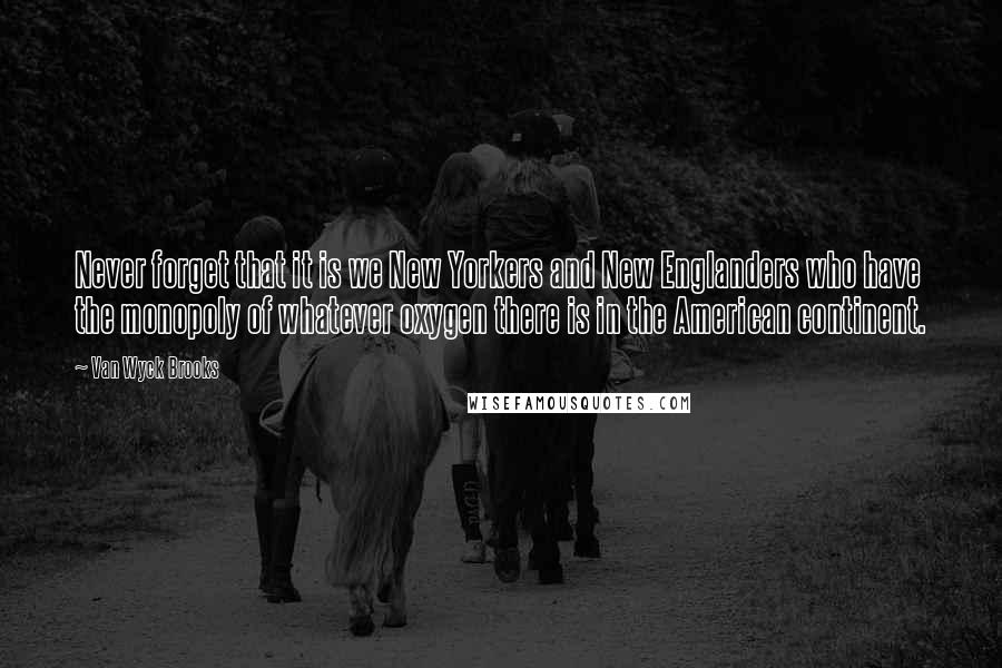 Van Wyck Brooks Quotes: Never forget that it is we New Yorkers and New Englanders who have the monopoly of whatever oxygen there is in the American continent.