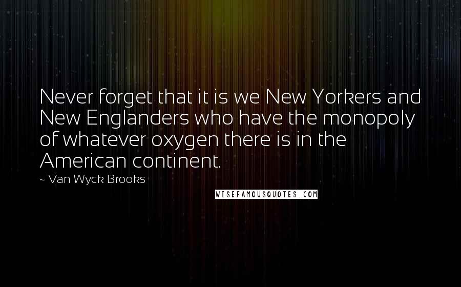 Van Wyck Brooks Quotes: Never forget that it is we New Yorkers and New Englanders who have the monopoly of whatever oxygen there is in the American continent.