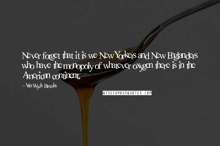 Van Wyck Brooks Quotes: Never forget that it is we New Yorkers and New Englanders who have the monopoly of whatever oxygen there is in the American continent.