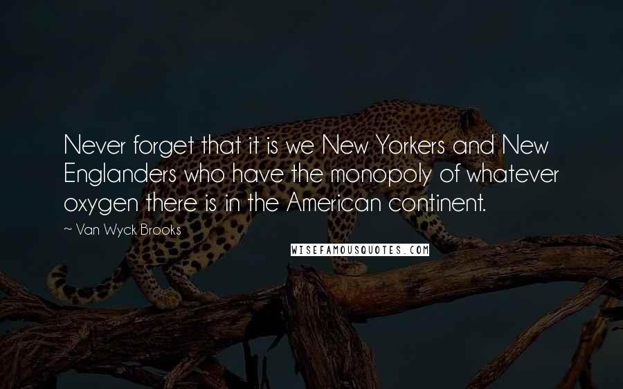 Van Wyck Brooks Quotes: Never forget that it is we New Yorkers and New Englanders who have the monopoly of whatever oxygen there is in the American continent.