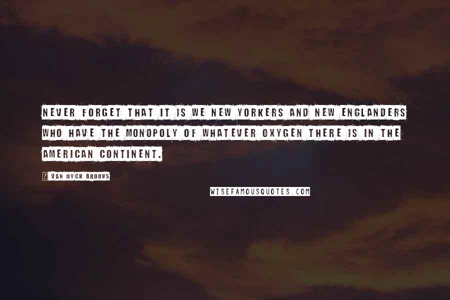 Van Wyck Brooks Quotes: Never forget that it is we New Yorkers and New Englanders who have the monopoly of whatever oxygen there is in the American continent.