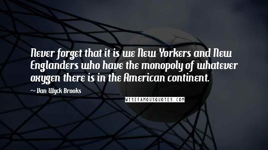 Van Wyck Brooks Quotes: Never forget that it is we New Yorkers and New Englanders who have the monopoly of whatever oxygen there is in the American continent.