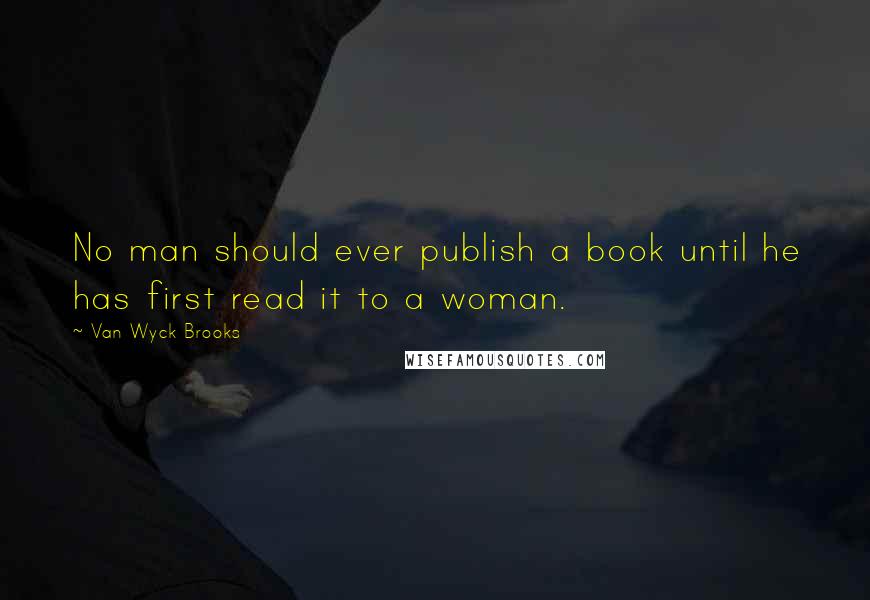 Van Wyck Brooks Quotes: No man should ever publish a book until he has first read it to a woman.