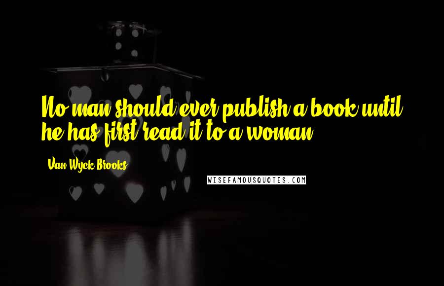 Van Wyck Brooks Quotes: No man should ever publish a book until he has first read it to a woman.