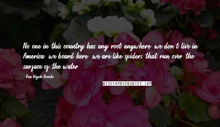 Van Wyck Brooks Quotes: No one in this country has any root anywhere; we don't live in America, we board here, we are like spiders that run over the surface of the water.