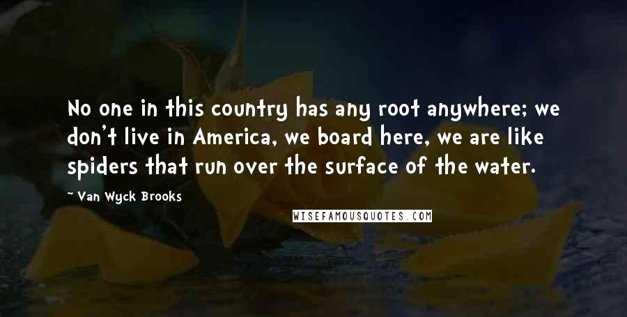 Van Wyck Brooks Quotes: No one in this country has any root anywhere; we don't live in America, we board here, we are like spiders that run over the surface of the water.