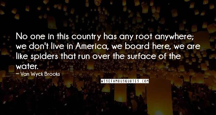 Van Wyck Brooks Quotes: No one in this country has any root anywhere; we don't live in America, we board here, we are like spiders that run over the surface of the water.