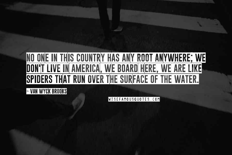 Van Wyck Brooks Quotes: No one in this country has any root anywhere; we don't live in America, we board here, we are like spiders that run over the surface of the water.