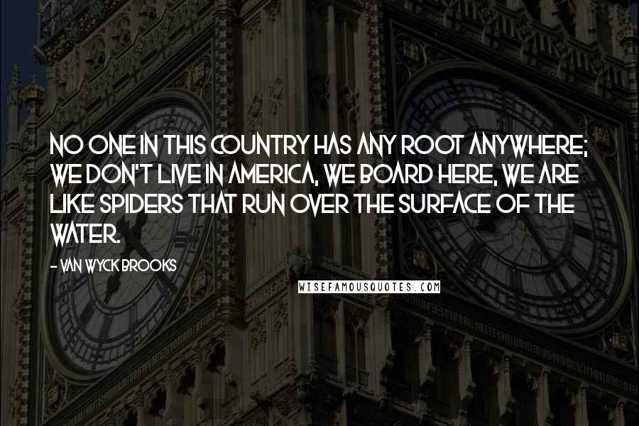 Van Wyck Brooks Quotes: No one in this country has any root anywhere; we don't live in America, we board here, we are like spiders that run over the surface of the water.