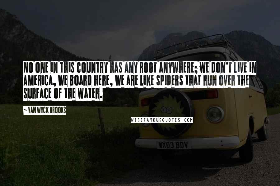 Van Wyck Brooks Quotes: No one in this country has any root anywhere; we don't live in America, we board here, we are like spiders that run over the surface of the water.