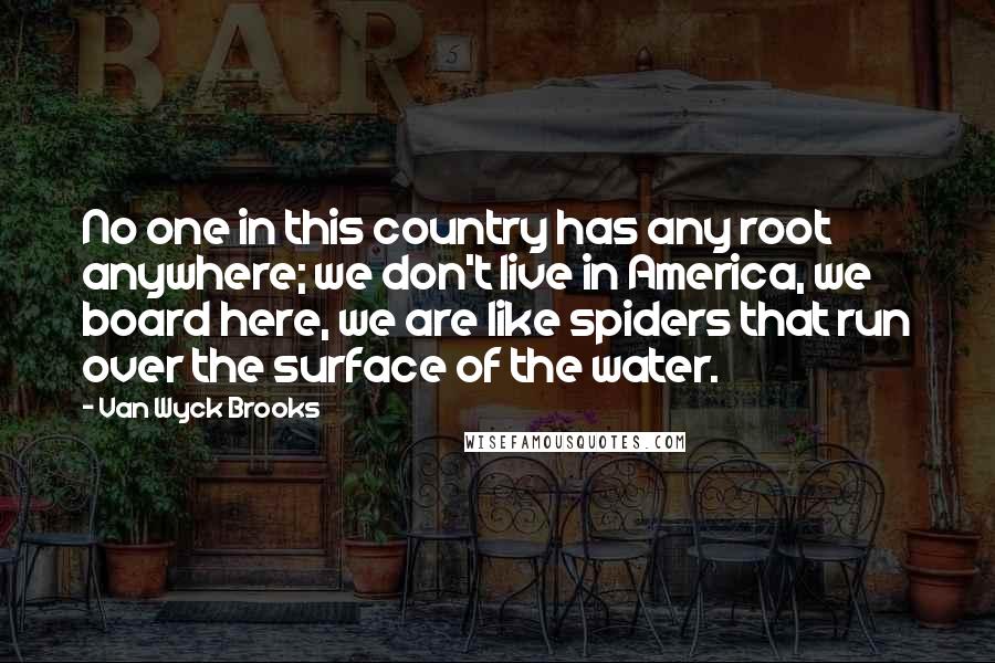 Van Wyck Brooks Quotes: No one in this country has any root anywhere; we don't live in America, we board here, we are like spiders that run over the surface of the water.
