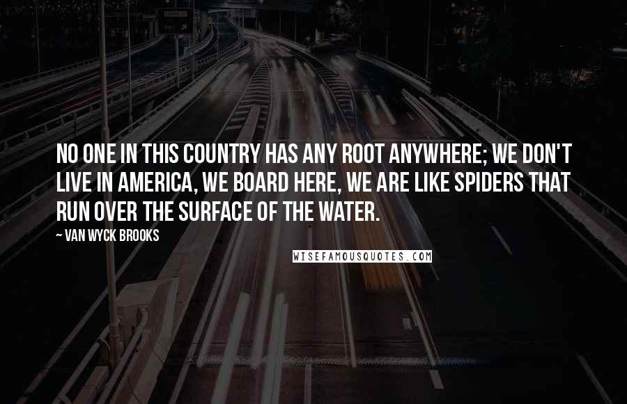 Van Wyck Brooks Quotes: No one in this country has any root anywhere; we don't live in America, we board here, we are like spiders that run over the surface of the water.