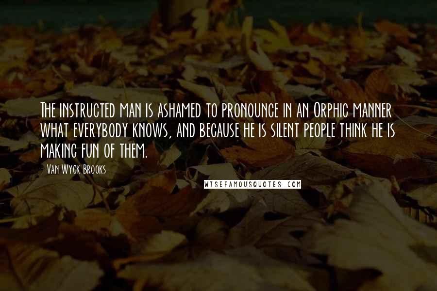 Van Wyck Brooks Quotes: The instructed man is ashamed to pronounce in an Orphic manner what everybody knows, and because he is silent people think he is making fun of them.