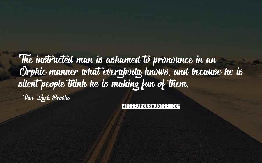 Van Wyck Brooks Quotes: The instructed man is ashamed to pronounce in an Orphic manner what everybody knows, and because he is silent people think he is making fun of them.