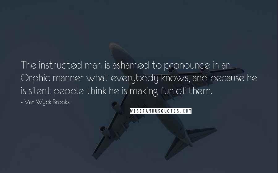 Van Wyck Brooks Quotes: The instructed man is ashamed to pronounce in an Orphic manner what everybody knows, and because he is silent people think he is making fun of them.