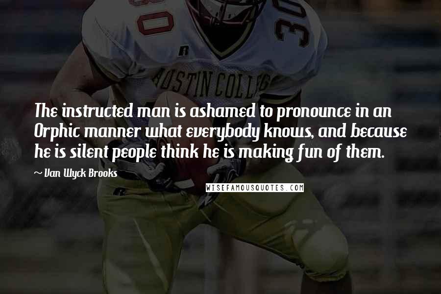 Van Wyck Brooks Quotes: The instructed man is ashamed to pronounce in an Orphic manner what everybody knows, and because he is silent people think he is making fun of them.