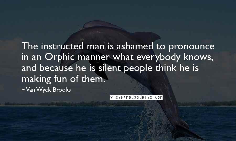 Van Wyck Brooks Quotes: The instructed man is ashamed to pronounce in an Orphic manner what everybody knows, and because he is silent people think he is making fun of them.