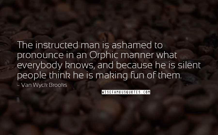 Van Wyck Brooks Quotes: The instructed man is ashamed to pronounce in an Orphic manner what everybody knows, and because he is silent people think he is making fun of them.