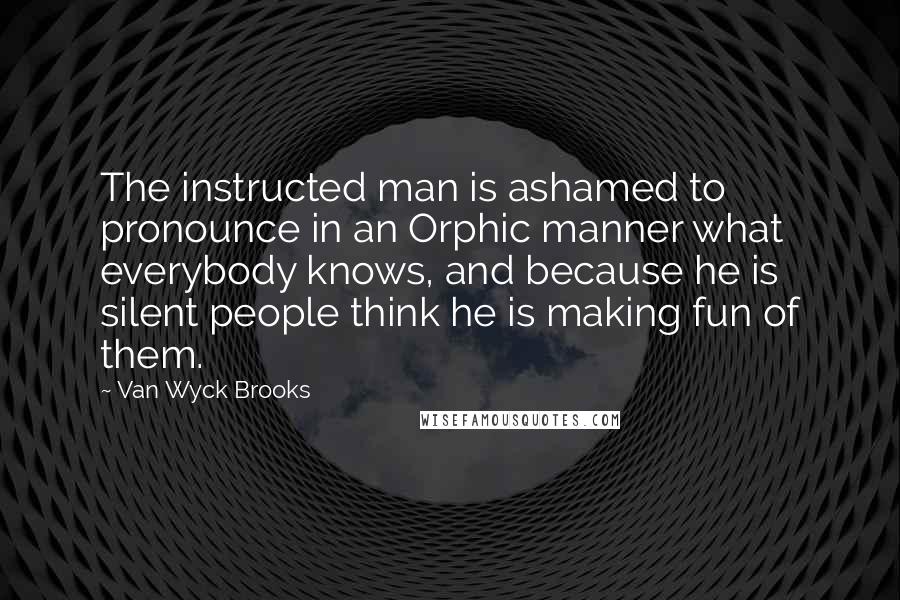 Van Wyck Brooks Quotes: The instructed man is ashamed to pronounce in an Orphic manner what everybody knows, and because he is silent people think he is making fun of them.