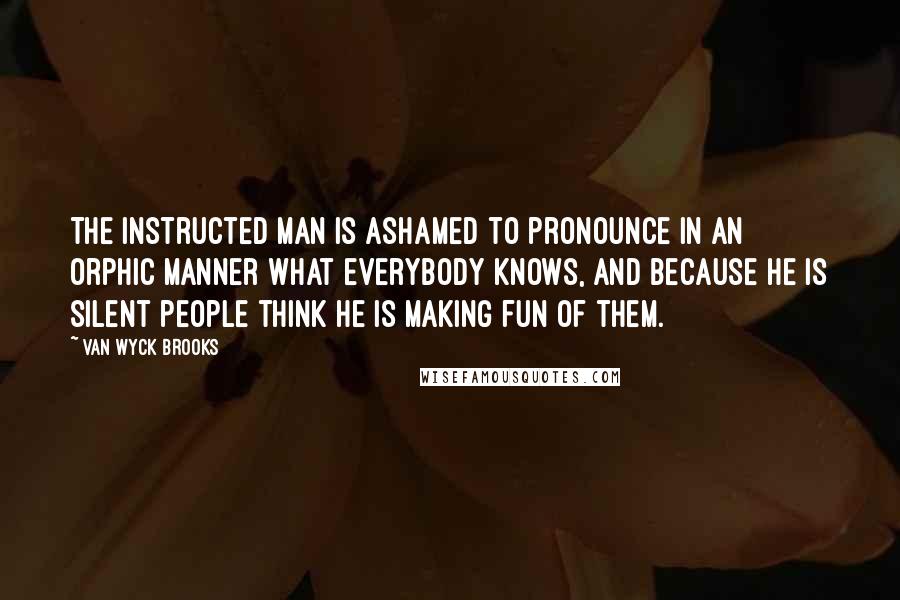 Van Wyck Brooks Quotes: The instructed man is ashamed to pronounce in an Orphic manner what everybody knows, and because he is silent people think he is making fun of them.