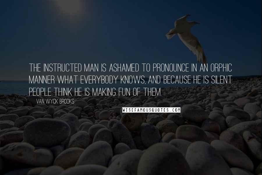 Van Wyck Brooks Quotes: The instructed man is ashamed to pronounce in an Orphic manner what everybody knows, and because he is silent people think he is making fun of them.