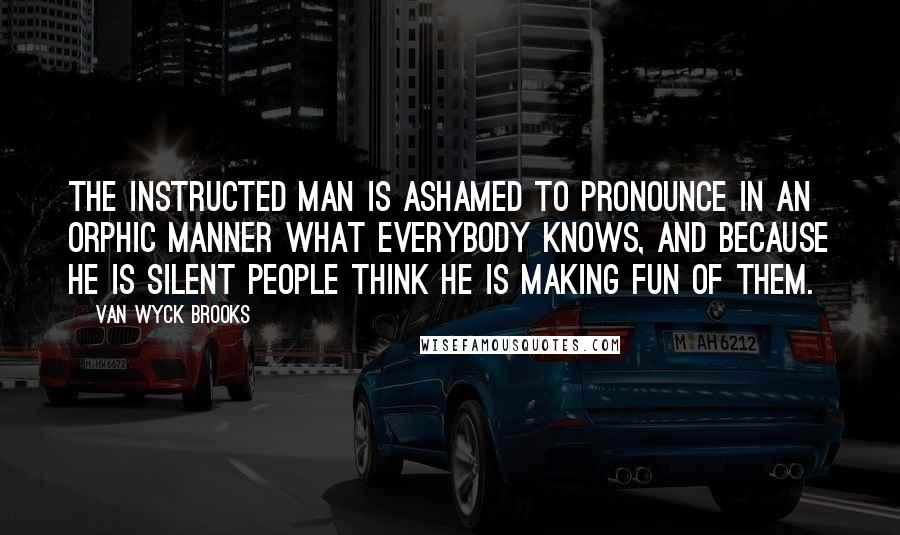 Van Wyck Brooks Quotes: The instructed man is ashamed to pronounce in an Orphic manner what everybody knows, and because he is silent people think he is making fun of them.