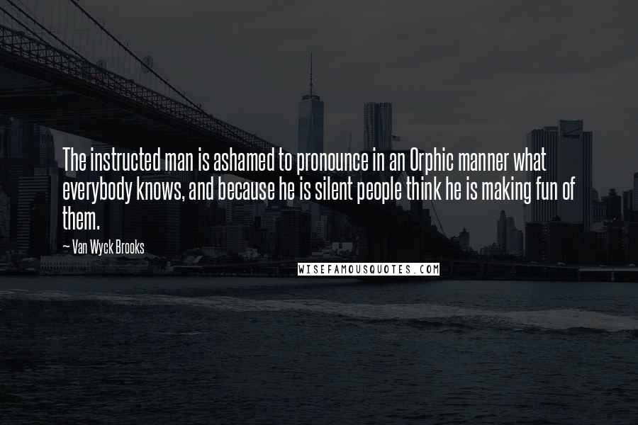 Van Wyck Brooks Quotes: The instructed man is ashamed to pronounce in an Orphic manner what everybody knows, and because he is silent people think he is making fun of them.