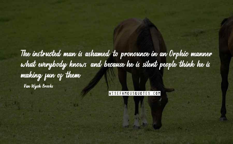 Van Wyck Brooks Quotes: The instructed man is ashamed to pronounce in an Orphic manner what everybody knows, and because he is silent people think he is making fun of them.