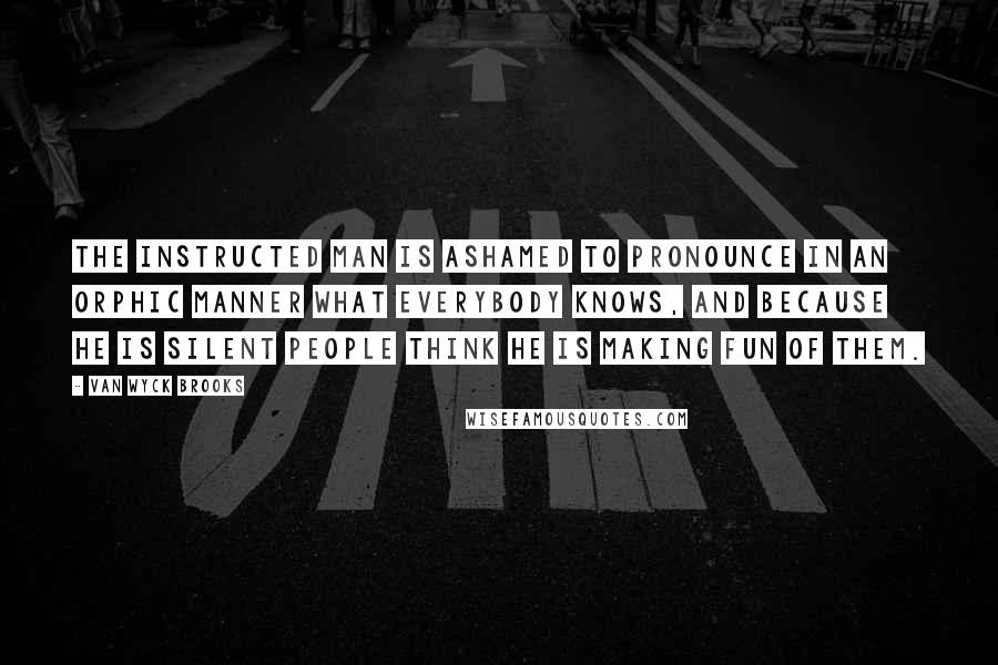 Van Wyck Brooks Quotes: The instructed man is ashamed to pronounce in an Orphic manner what everybody knows, and because he is silent people think he is making fun of them.