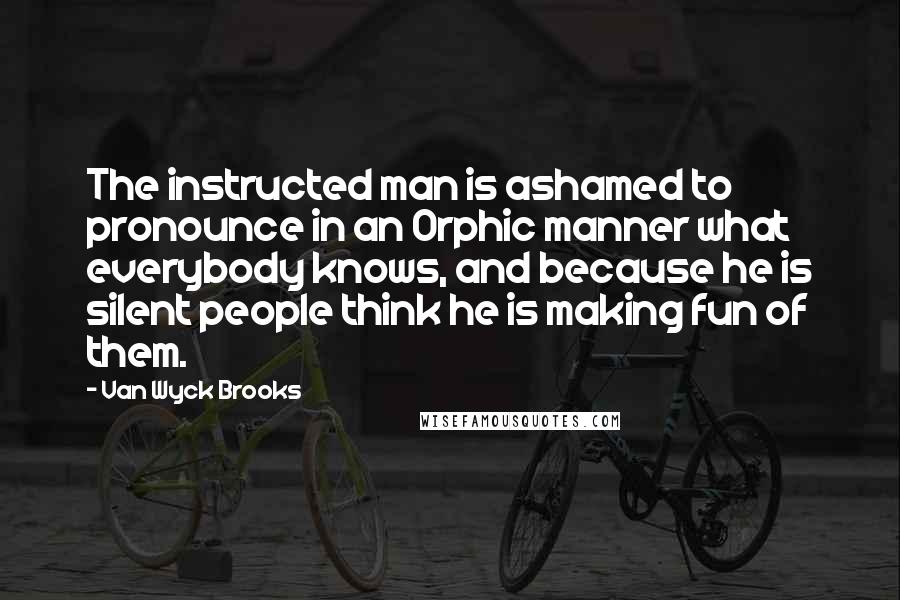 Van Wyck Brooks Quotes: The instructed man is ashamed to pronounce in an Orphic manner what everybody knows, and because he is silent people think he is making fun of them.